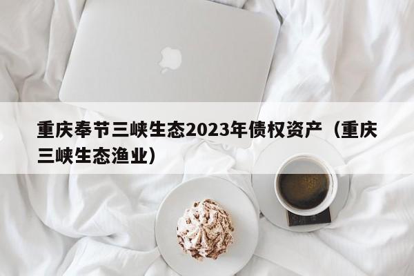 重庆奉节三峡生态2023年债权资产（重庆三峡生态渔业）