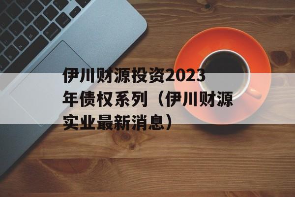 伊川财源投资2023年债权系列（伊川财源实业最新消息）