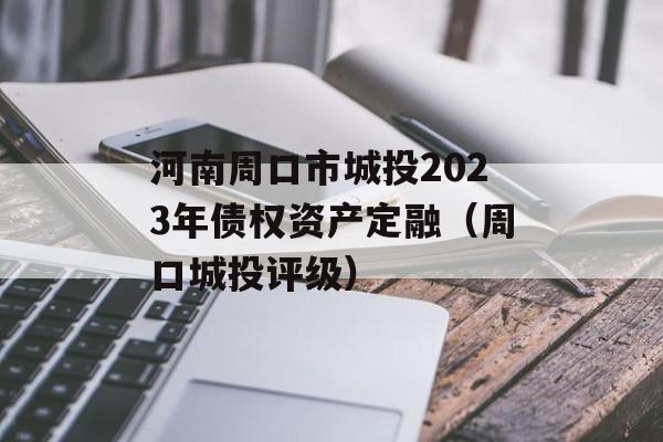 河南周口市城投2023年债权资产定融（周口城投评级）