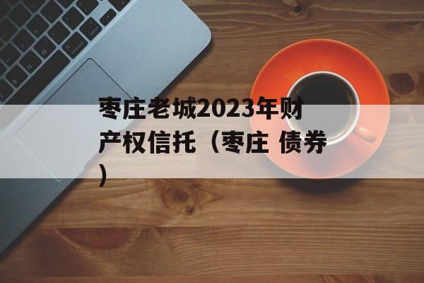 枣庄老城2023年财产权信托（枣庄 债券）
