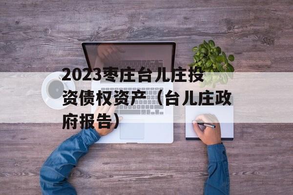 2023枣庄台儿庄投资债权资产（台儿庄政府报告）