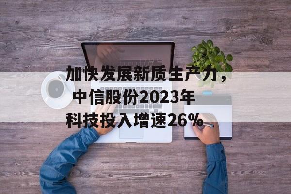 加快发展新质生产力， 中信股份2023年科技投入增速26%