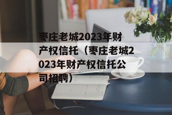 枣庄老城2023年财产权信托（枣庄老城2023年财产权信托公司招聘）