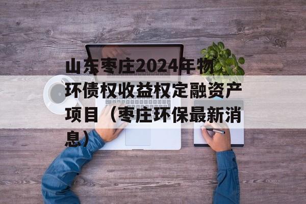 山东枣庄2024年物环债权收益权定融资产项目（枣庄环保最新消息）