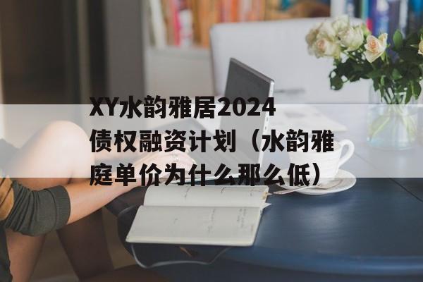 XY水韵雅居2024债权融资计划（水韵雅庭单价为什么那么低）